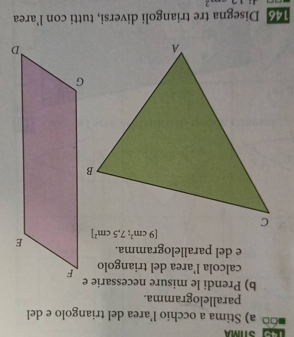 LE STÍMA
a) Stima a occhio l’area del triangolo e del
parallelogramma.
b) Prendi le misure necessarie e
calcola l’area del triangolo
e del parallelogramma.
146 Disegna tre triangoli diversi, tutti con l’area
2