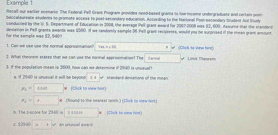 Example 1
Recall our earlier scenario: The Federal Pell Grant Program provides need-based grants to low-income undergraduate and certain post-
baccalaureate students to promote access to post-secondary education. According to the National Post-secondary Student Aid Study
conducted by the U. S. Department of Education in 2008, the average Pell grant award for 2007-2008 was $2, 600. Assume that the standard
deviation in Pell grants awards was $500. If we randomly sample 36 Pell grant recipients, would you be surprised if the mean grant amount
for the sample was $2, 940?
1. Can we use use the normal approximation? Yes n=30; (Click to view hint)
2. What theorem states that we can use the normal approximation? The Central Limit Theorem
3. If the population mean is 2600, how can we determine if 2940 is unusual?
a. If 2940 is unusual it will be beyond 3 4 standard deviations of the mean
mu _i= 6,040 x (Click to view hint)
sigma = 4 × (Round to the nearest tenth.) (Click to view hint)
b. The z-score for 2940 is 0.93B46 × . (Click to view hint)
c. $2940 (1, an unusual award