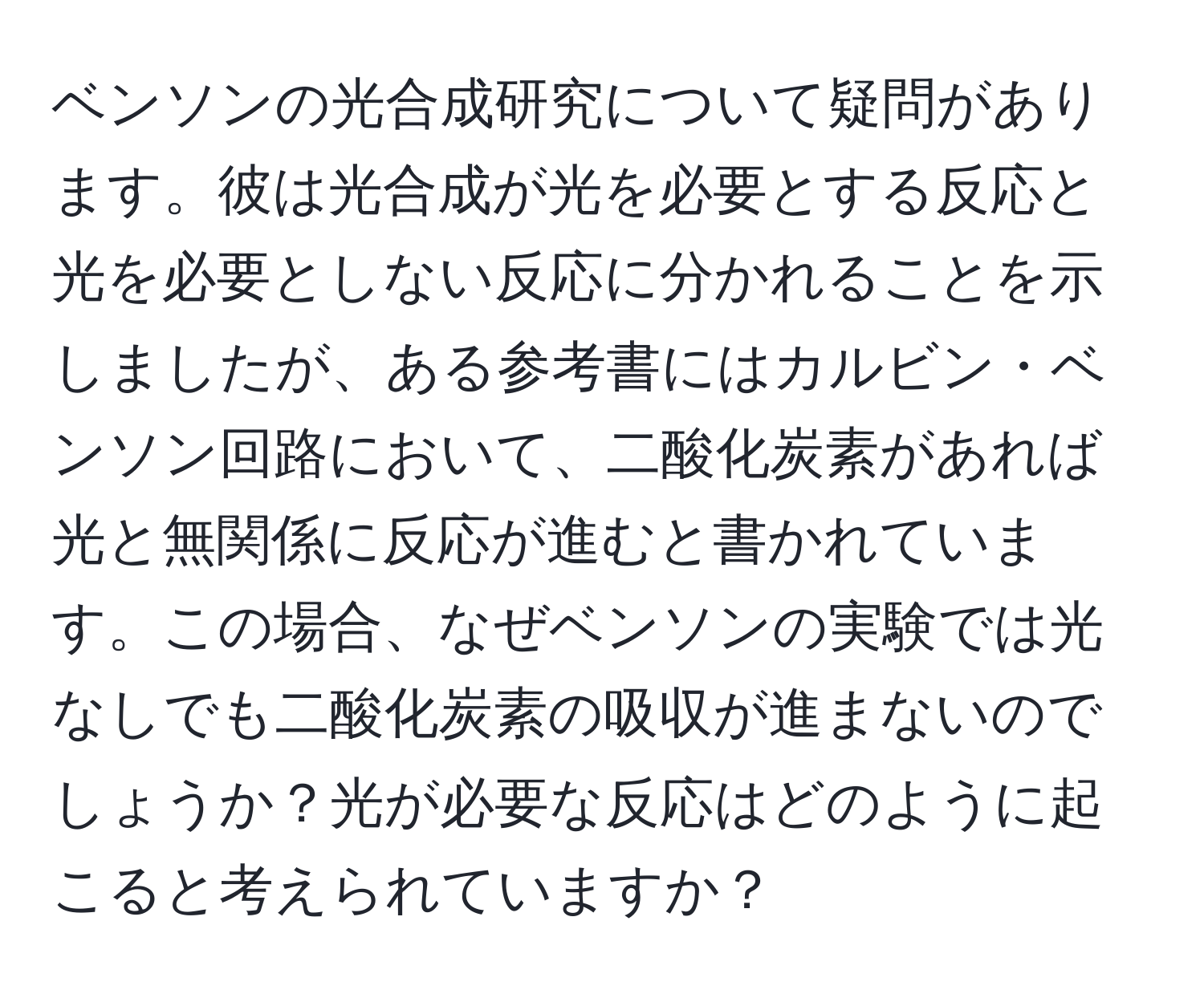 ベンソンの光合成研究について疑問があります。彼は光合成が光を必要とする反応と光を必要としない反応に分かれることを示しましたが、ある参考書にはカルビン・ベンソン回路において、二酸化炭素があれば光と無関係に反応が進むと書かれています。この場合、なぜベンソンの実験では光なしでも二酸化炭素の吸収が進まないのでしょうか？光が必要な反応はどのように起こると考えられていますか？