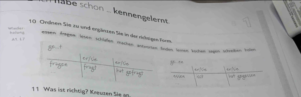 Habe schon ... kennengelernt 
a 
Wieder
10 Ordnen Sie zu und ergänzen Sie in der richtigen Form. 
A1. L7 
holung essen fragen lesen schlafen machen antworteninden lernen kochen sagen schreiben hölen 
11 Was ist richtig? Kreuzen Sie an