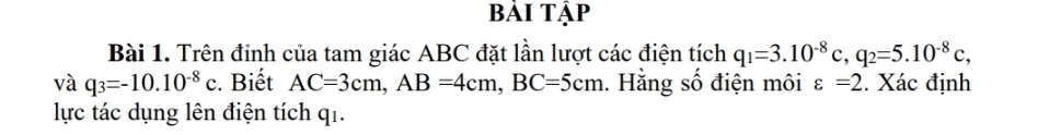 bài tập 
Bài 1. Trên đinh của tam giác ABC đặt lần lượt các điện tích q_1=3.10^(-8)c, q_2=5.10^(-8)c, 
và q_3=-10.10^(-8)c. Biết AC=3cm, AB=4cm, BC=5cm. Hằng số điện môi varepsilon =2. Xác định 
lực tác dụng lên điện tích qi.