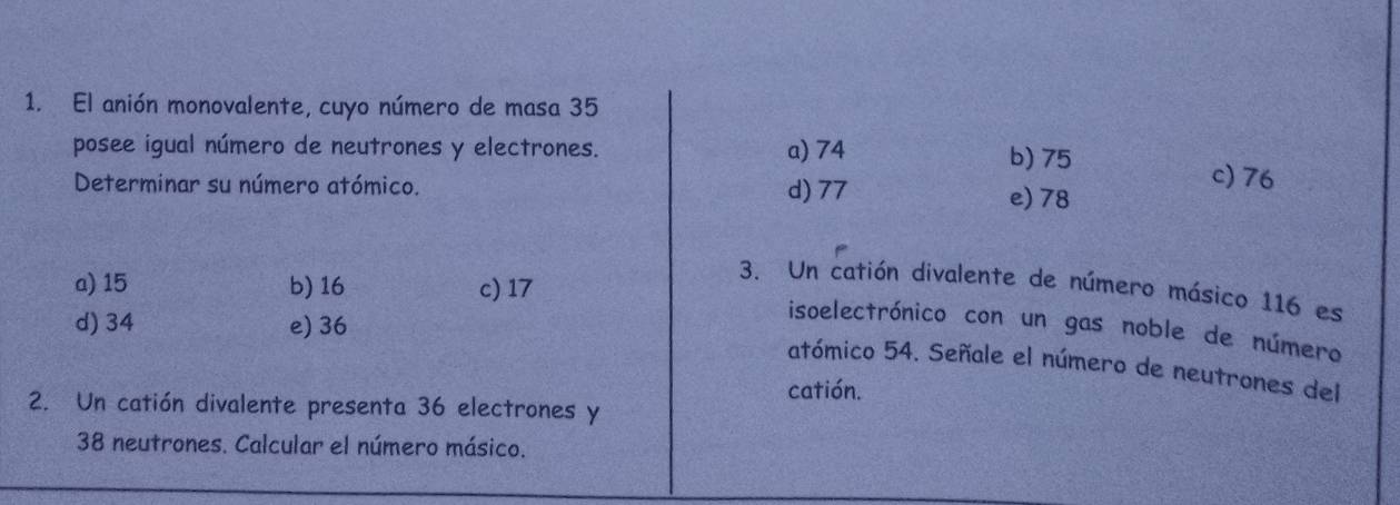 El anión monovalente, cuyo número de masa 35
posee igual número de neutrones y electrones. a) 74
b) 75 c) 76
Determinar su número atómico. d) 77
e) 78
a) 15 b) 16 c) 17
3. Un catión divalente de número másico 116 es
d) 34 e) 36
isoelectrónico con un gas noble de número
atómico 54. Señale el número de neutrones del
catión.
2. Un catión divalente presenta 36 electrones y
38 neutrones. Calcular el número másico.