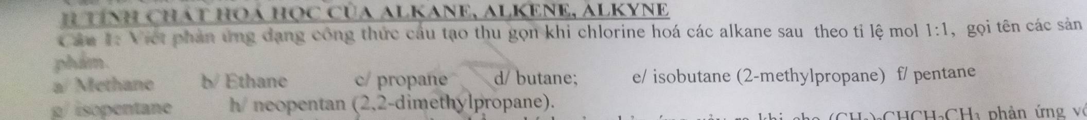 tính Chát HOá Học của ALKANE, ALKENE, ALKYNE
* ăn 1: Viết phản ứng đang công thức cầu tạo thu gọn khi chlorine hoá các alkane sau theo tỉ lệ mol 1:1
phẩm. , gọi tên các sản
a/ Methane b/ Ethane c/ propane d/butane; e/ isobutane (2-methylpropane) f/ pentane
p/isopentane h/ neopentan (2,2-dimethylpropane).
(CHạ)₃CHCH₃CHa phân ứng vô