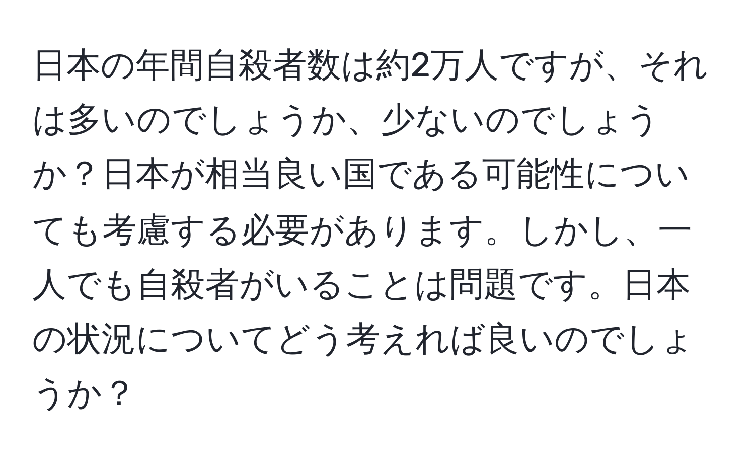 日本の年間自殺者数は約2万人ですが、それは多いのでしょうか、少ないのでしょうか？日本が相当良い国である可能性についても考慮する必要があります。しかし、一人でも自殺者がいることは問題です。日本の状況についてどう考えれば良いのでしょうか？