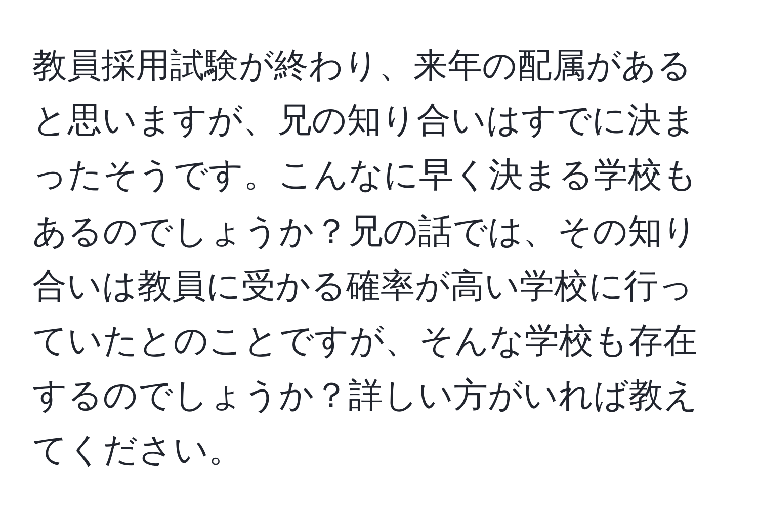 教員採用試験が終わり、来年の配属があると思いますが、兄の知り合いはすでに決まったそうです。こんなに早く決まる学校もあるのでしょうか？兄の話では、その知り合いは教員に受かる確率が高い学校に行っていたとのことですが、そんな学校も存在するのでしょうか？詳しい方がいれば教えてください。