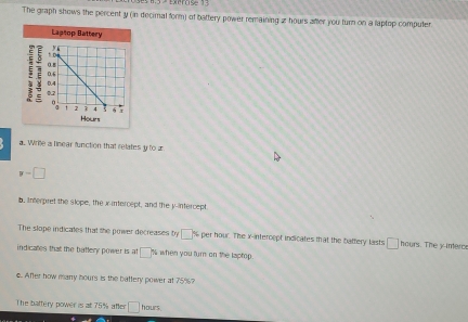 Ermse13 
The graph shows the percent y (in decimal form) of battery power remaining z hours after you turn on a laptop computer. 
Laptop Battery 
a. Write a linear function that relates y to æ
y-□
b. interpret the slope, the x-intercept, and the y-intercept 
The slope indicates that the power decreases by □ % per hour. The x-intercept indicates that the battery lasts □ hours. The yinterce 
indicalles that the battery power is at □ % when you turn on the laptop. 
6. After how manry hours is the battery power at 75%? 
The battery power is at 75% after □ hours.