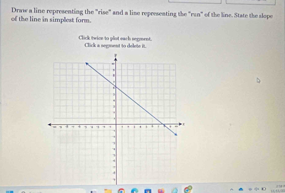 Draw a line representing the "rise" and a line representing the "run" of the line. State the slope 
of the line in simplest form. 
Click twice to plot each segment. 
Click a segment to delete it. 
2:59 P 
11/11/20