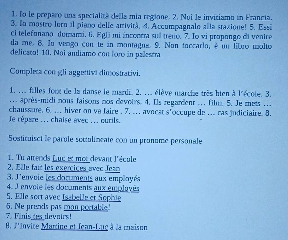 Io le preparo una specialità della mia regione. 2. Noi le invitiamo in Francia. 
3. Io mostro loro il piano delle attività. 4. Accompagnalo alla stazione! 5. Essi 
ci telefonano domami. 6. Egli mi incontra sul treno. 7. Io vi propongo di venire 
da me. 8. Io vengo con te in montagna. 9. Non toccarlo, è un libro molto 
delicato! 10. Noi andiamo con loro in palestra 
Completa con gli aggettivi dimostrativi. 
1. ... filles font de la danse le mardi. 2. ... élève marche très bien à l’école. 3. 
... après-midi nous faisons nos devoirs. 4. Ils regardent ... film. 5. Je mets ... 
chaussure. 6. … hiver on va faire . 7. … avocat S' 'occupe de .. cas judiciaire. 8. 
Je répare ... chaise avec ... outils. 
Sostituisci le parole sottolineate con un pronome personale 
1. Tu attends Luc et moi devant l'école 
2. Elle fait les exercices avec Jean 
3. J'envoie les documents aux employés 
4. J envoie les documents aux employés 
5. Elle sort avec Isabelle et Sophie 
6. Ne prends pas mon portable! 
7. Finis tes devoirs! 
8. J’invite Martine et Jean-Luc à la maison