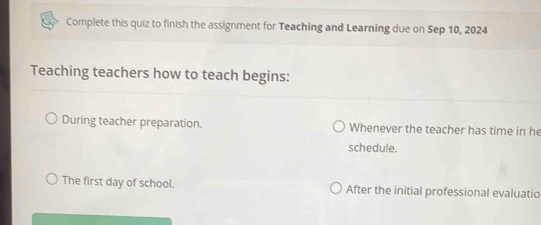 Complete this quiz to finish the assignment for Teaching and Learning due on Sep 10, 2024 
Teaching teachers how to teach begins: 
During teacher preparation. Whenever the teacher has time in he 
schedule. 
The first day of school. After the initial professional evaluatio