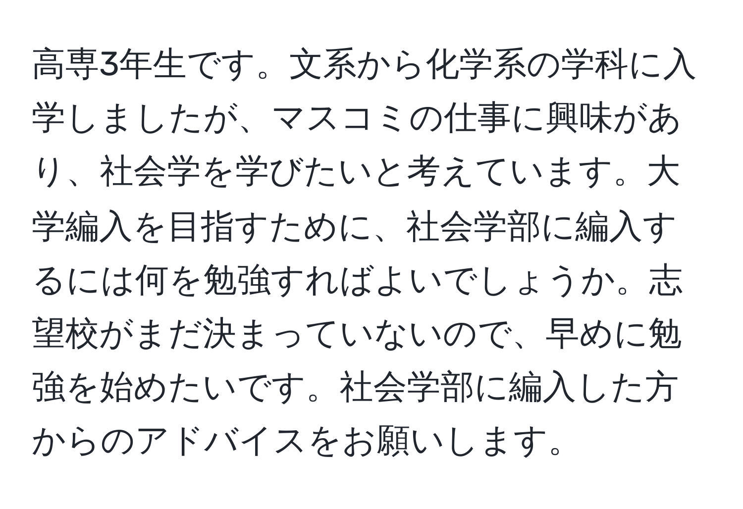 高専3年生です。文系から化学系の学科に入学しましたが、マスコミの仕事に興味があり、社会学を学びたいと考えています。大学編入を目指すために、社会学部に編入するには何を勉強すればよいでしょうか。志望校がまだ決まっていないので、早めに勉強を始めたいです。社会学部に編入した方からのアドバイスをお願いします。