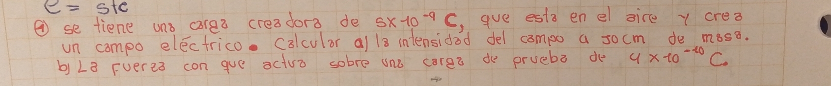 e=ste
② se tiene uns carea creadora de 5* 10^(-9)C , gue ests en el sire y crea 
un compo electrico. Colculor a/ 13 intensidod del campo a socm do moss. 
b) 28 Fveres con gue actua sobre one coree do pruebe de 4* 10^(-10)C_0