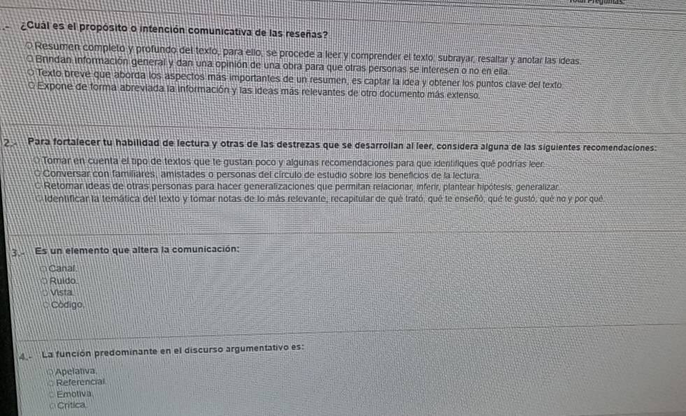 ¿Cuál es el propósito o intención comunicativa de las reseñas?
Resumen completo y profundo del texto, para ello, se procede a leer y comprender el texto, subrayar, resaltar y anotar las ideas.
O Brindan información general y dan una opinión de una obra para que otras personas se interesen o no en ella
O Texto breve que aborda los aspectos más importantes de un resumen, es captar la idea y obtener los puntos clave del texto
O Expone de forma abreviada la información y las ideas más relevantes de otro documento más extenso.
2 Para fortalecer tu habilidad de lectura y otras de las destrezas que se desarrolian al leer, consídera alguna de las siguientes recomendaciones:
Tomar en cuenta el tipo de textos que te gustan poco y algunas recomendaciones para que identifiques qué podrías leer
O Conversar con familiares, amistades o personas del círculo de estudio sobre los beneficios de la lectura
C Retomar ideas de otras personas para hacer generalizaciones que permitan relacionar, inferir, plantear hipótesis, generalizar
identificar la temática del texto y tomar notas de lo más relevante, recapitular de qué trató, qué le enseñó, qué le gustó, qué no y por qué
3.- Es un elemento que altera la comunicación:
Canal
Ruido.
Vista
Codigo
La función predominante en el discurso argumentativo es:
Apelativa
Referencial
Emoliva
Crítica