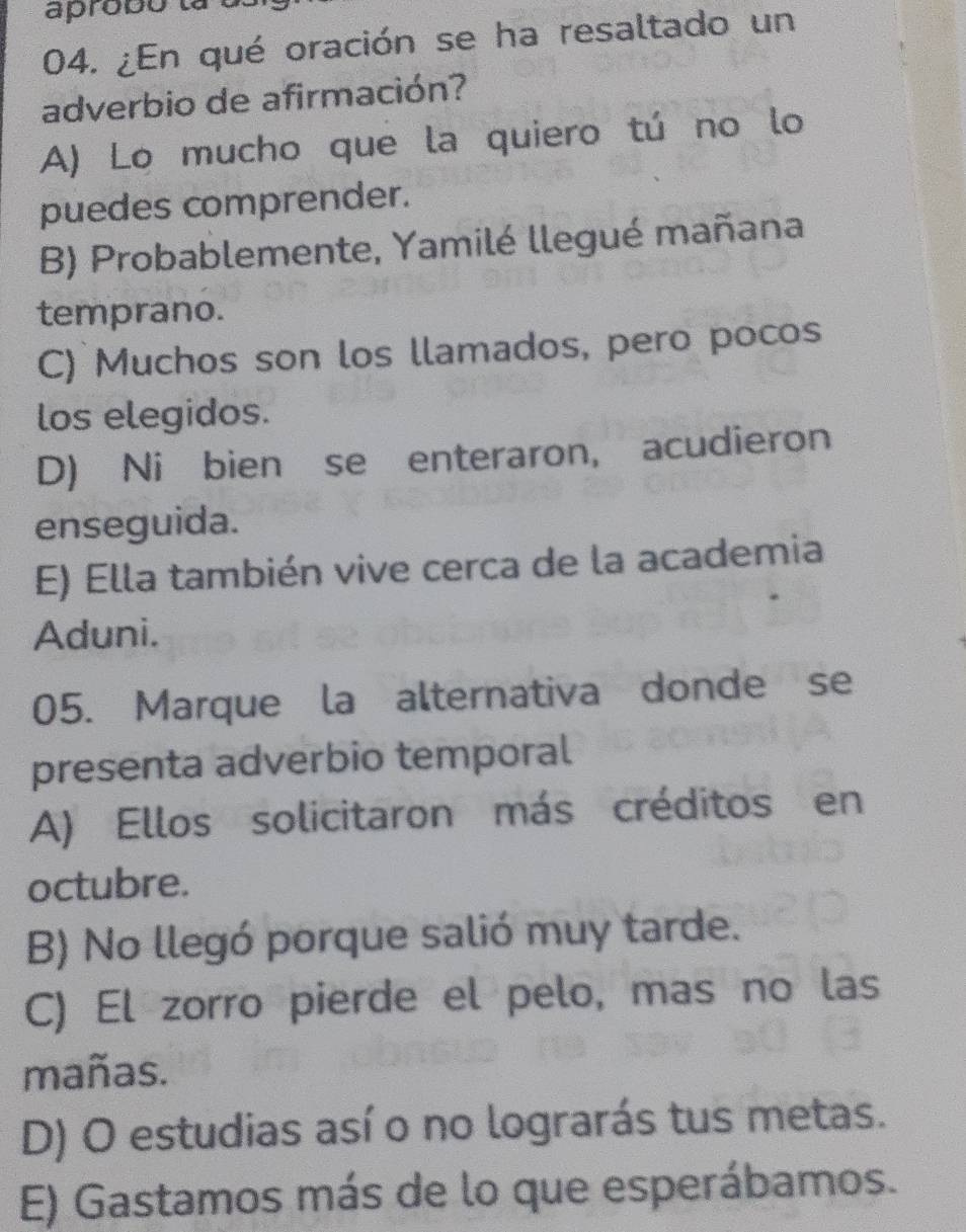 aprobó ta à
04. ¿En qué oración se ha resaltado un
adverbio de afirmación?
A) Lo mucho que la quiero tú no lo
puedes comprender.
B) Probablemente, Yamilé llegué mañana
temprano.
C) Muchos son los llamados, pero pocos
los elegidos.
D) Ni bien se enteraron, acudieron
enseguida.
E) Ella también vive cerca de la academia
Aduni.
05. Marque la alternativa donde se
presenta adverbio temporal
A) Ellos solicitaron más créditos en
octubre.
B) No llegó porque salió muy tarde.
C) El zorro pierde el pelo, mas no las
mañas.
D) O estudias así o no lograrás tus metas.
E) Gastamos más de lo que esperábamos.