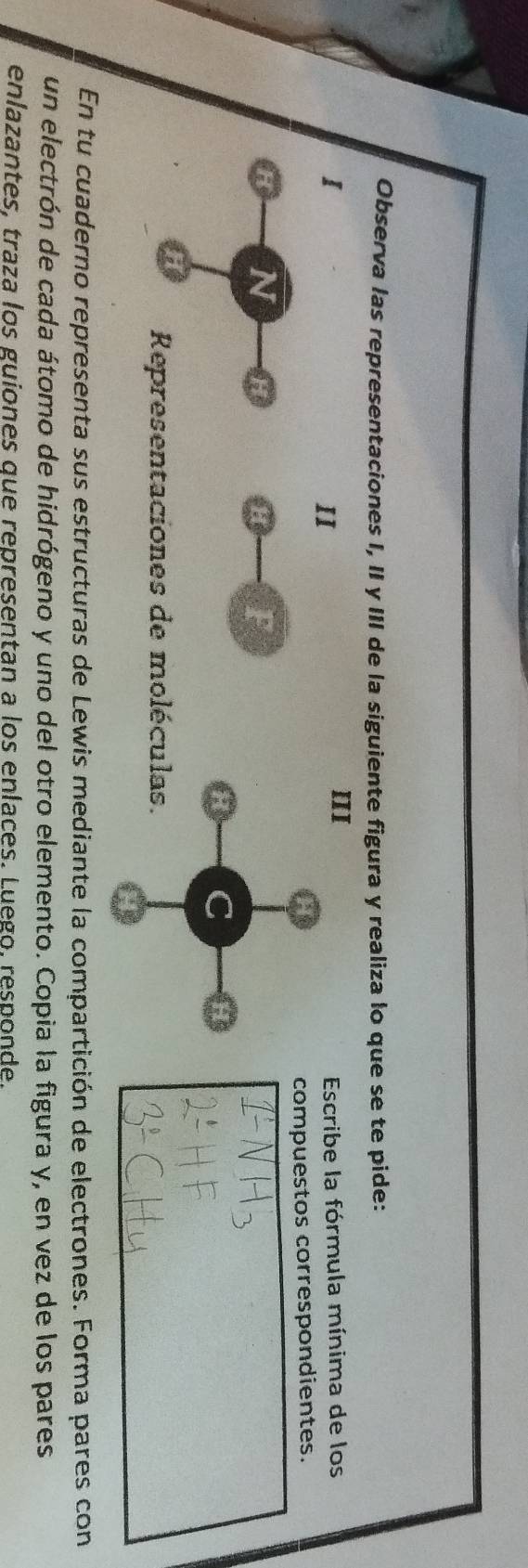 Observa las representaciones I, II y III de la siguiente figura y realiza lo que se te pide: 
I Escribe la fórmula mínima de los 
II 
III 
compuestos correspondientes. 
H F 
Representaciones de molécu 
En tu cuaderno representa sus estructuras de Lewis mediante la compartición de electrones. Forma pares con 
un electrón de cada átomo de hidrógeno y uno del otro elemento. Copia la figura y, en vez de los pares 
enlazantes, traza los guiones que representan a los enlaces. Luego, responde.