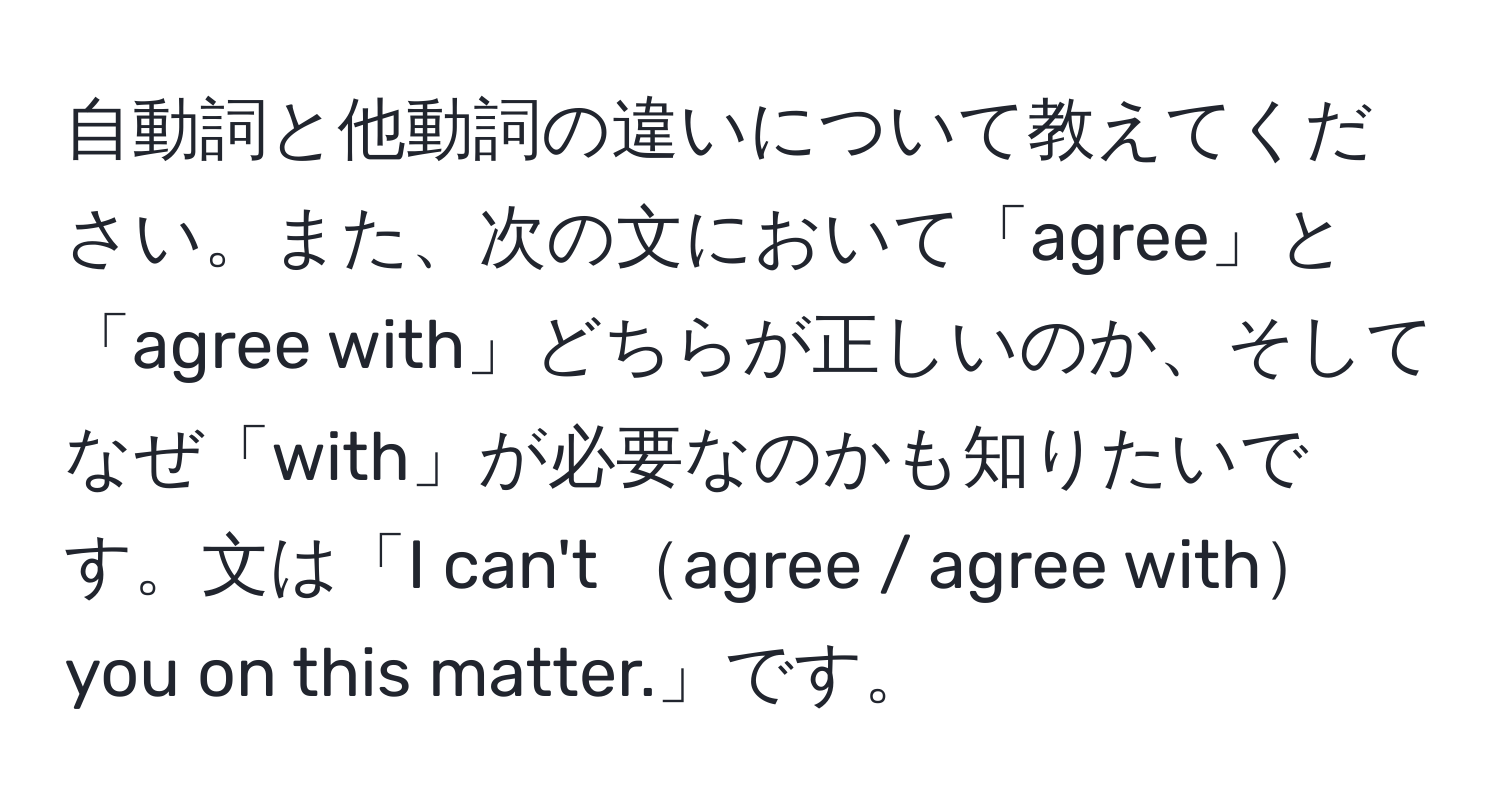 自動詞と他動詞の違いについて教えてください。また、次の文において「agree」と「agree with」どちらが正しいのか、そしてなぜ「with」が必要なのかも知りたいです。文は「I can't agree / agree withyou on this matter.」です。