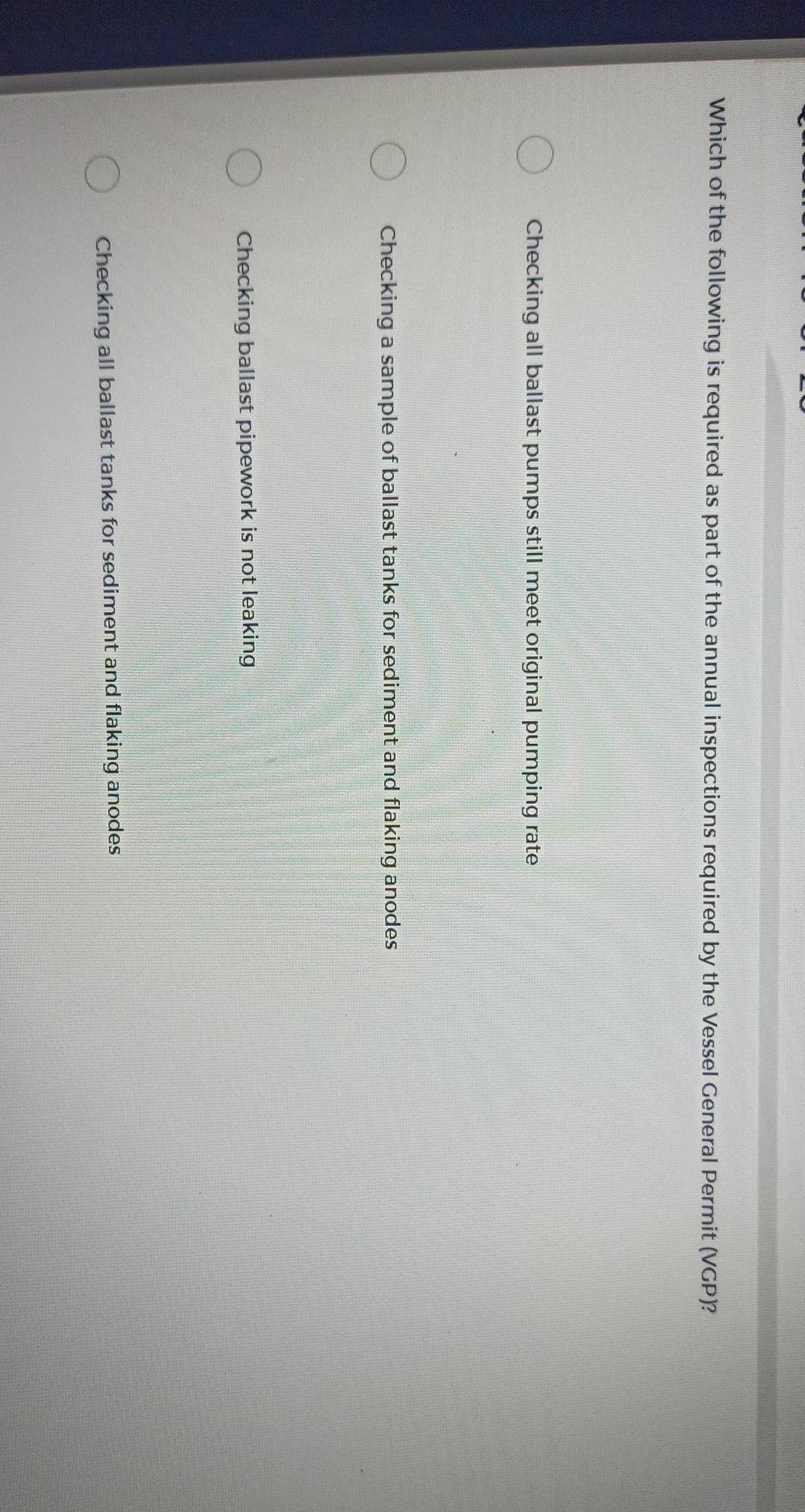 Which of the following is required as part of the annual inspections required by the Vessel General Permit (VGP)?
Checking all ballast pumps still meet original pumping rate
Checking a sample of ballast tanks for sediment and flaking anodes
Checking ballast pipework is not leaking
Checking all ballast tanks for sediment and flaking anodes