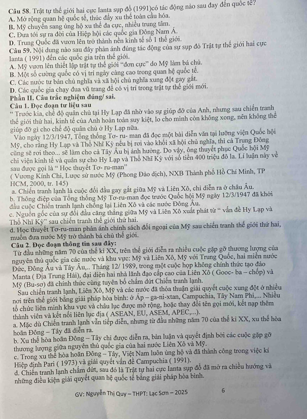 Trật tự thế giới hai cực Ianta sụp đổ (1991)có tác động nào sau đay đến quốc tế?
A. Mở rộng quan hệ quốc tế, thúc đầy xu thế toàn cầu hóa.
B. Mỹ chuyển sang ủng hộ xu thế đa cực, nhiều trung tâm.
C. Đưa tới sự ra đời của Hiệp hội các quốc gia Đông Nam Á.
D. Trung Quốc đã vươn lên trở thành nền kinh tế số 1 thế giới.
Câu 59. Nội dung nào sau đây phản ánh đúng tác động của sự sụp đỏ Trật tự thế giới hai cực
Ianta ( 1991) đến các quốc gia trên thế giới.
A. Mỹ vươn lên thiết lập trật tự thế giới “đơn cực” do Mỹ làm bá chủ.
B. Một số cường quốc có vị trí ngày cảng cao trong quan hệ quốc tế.
C. Các nước tư bản chủ nghĩa và xã hội chủ nghĩa xung đột gay gắt.
D. Các quốc gia chạy đua vũ trang để có vị trí trong trật tự thế giới mới.
Phần II. Câu trắc nghiệm đúng/ sai.
Câu 1. Đọc đoạn tư liệu sau
* Trước kia, chế độ quân chủ tại Hy Lạp đã nhờ vào sự giúp đỡ của Anh, nhưng sau chiến tranh
thế giới thứ hai, kinh tế của Anh hoàn toàn suy kiệt, lo cho mình còn không xong, nên không thể
giúp đỡ gì cho chế độ quân chủ ở Hy Lạp nữa.
Vào ngày 12/3/1947, Tổng thống Tơ- ru- man đã đọc một bài diễn văn tại lưỡng viện Quốc hội
Mỹ, cho rằng Hy Lạp và Thổ Nhĩ Kỳ nếu bị rơi vào khối xã hội chủ nghĩa, thì cả Trung Đông
cũng sẽ rơi theo... sẽ làm cho cả Tây Âu bị ảnh hưởng. Do vậy, ông thuyết phục Quốc hội Mỹ
chi viện kinh tế và quân sự cho Hy Lạp và Thổ Nhĩ Kỳ với số tiền 400 triệu đô la. Lí luận này 1 về
sau được gọi là “ Học thuyết Tơ- ru-man”
( Vương Kính Chi, Lược sử nước Mỹ (Phong Đảo dịch), NXB Thành phố Hồ Chí Minh, TP
HCM, 2000, tr. 145)
a. Chiến tranh lạnh là cuộc đối đầu gay gắt giữa Mỹ và Liên Xô, chỉ diễn ra ở châu Âu.
b. Thông điệp của Tổng thống Mỹ Tơ-ru-man đọc trước Quốc hội Mỹ ngày 12/3/1947 đã khởi
đầu cuộc Chiến tranh lạnh chống lại Liên Xô và các nước Đông Âu.
c. Nguồn gốc của sự đối đầu căng thẳng giữa Mỹ và Liên Xô xuất phát từ “ vấn đề Hy Lạp và
Thổ Nhĩ Kỳ'' sau chiến tranh thế giới thứ hai.
d. Học thuyết Tơ-ru-man phản ánh chính sách đối ngoại của Mỹ sau chiến tranh thế giới thứ hai,
muốn đưa nước Mỹ trở thành bá chủ thế giới.
Câu 2. Đọc đoạn thông tin sau đây:
Từ đầu những năm 70 của thế kỉ XX, trên thế giới diễn ra nhiều cuộc gặp gỡ thương lượng của
nguyên thủ quốc gia các nước và khu vực: Mỹ và Liên Xô, Mỹ với Trung Quốc, hai miền nước
Đức, Đông Âu và Tây Âu,.. Tháng 12/ 1989, trong một cuộc họp không chính thức tạo đảo
Manta ( Địa Trung Hải), đại diện hai nhà lãnh đạo cấp cao của Liên Xô ( Gooc- ba - chốp) và
Mỹ (Bu-sơ) đã chính thức cùng tuyên bố chẩm dứt Chiến tranh lạnh.
Sau chiến tranh lạnh, Liên Xô, Mỹ và các nước đã thỏa thuận giải quyết cuộc xung đột ở nhiều
nơi trên thế giới bằng giải pháp hòa bình: ở Ap-ga-ni-xtan h, Campuchia, Tây Nam Phi,... Nhiều
tổ chức liên minh khu vực và châu lục được mở rộng, hoặc thay đổi tên gọi mới, kết nạp thêm
thành viên và kết nổi liên lục địa ( ASEAN, EU, ASEM, APEC,...).
a. Mặc dù Chiến tranh lạnh vẫn tiếp diễn, nhưng từ đầu những năm 70 của thế kỉ XX, xu thể hòa
hoãn Đông - Tây đã diễn ra.
b. Xu thế hòa hoãn Đông - Tây chỉ được diễn ra, bàn luận và quyết định bởi các cuộc gặp gỡ
thương lượng giữa nguyên thủ quốc gia của hai nước Liên Xô và Mỹ.
c. Trong xu thế hòa hoãn Đông - Tây, Việt Nam luôn ủng hộ và đã thành công trong việc kí
Hiệp định Pari ( 1973) và giải quyết vấn đề Campuchia ( 1991).
d. Chiến tranh lạnh chẩm dứt, sau đó là Trật tự hai cực Ianta sụp đỗ đã mở ra chiều hướng và
những điều kiện giải quyết quan hệ quốc tế bằng giải pháp hòa bình.
GV: Nguyễn Thị Quy - THPT: Lạc Sơn - 2025 6