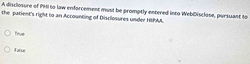 A disclosure of PHI to law enforcement must be promptly entered into WebDisclose, pursuant to
the patient’s right to an Accounting of Disclosures under HIPAA.
True
False