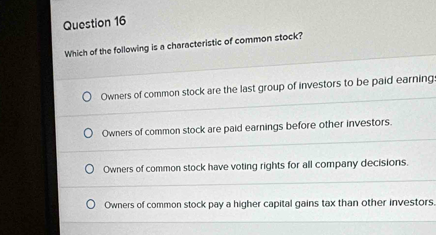 Which of the following is a characteristic of common stock?
Owners of common stock are the last group of investors to be paid earning
Owners of common stock are paid earnings before other investors.
Owners of common stock have voting rights for all company decisions.
Owners of common stock pay a higher capital gains tax than other investors.