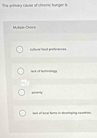 The primary cause of chronic hunger is
Multiple Choice
cultural food preferences.
lack of technology.
poverty.
lack of local farms in developing countries.