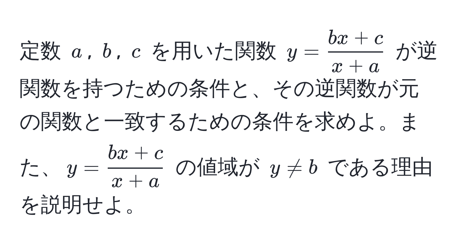 定数 $a$, $b$, $c$ を用いた関数 $y= (bx+c)/x+a $ が逆関数を持つための条件と、その逆関数が元の関数と一致するための条件を求めよ。また、$y= (bx+c)/x+a $ の値域が $y!= b$ である理由を説明せよ。