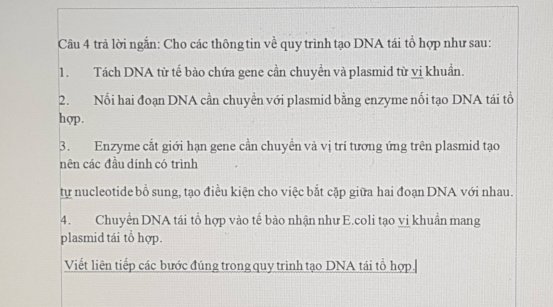 trả lời ngắn: Cho các thông tin về quy trình tạo DNA tái tổ hợp như sau: 
1. Tách DNA từ tế bào chứa gene cần chuyển và plasmid từ vị khuẩn. 
2. Nối hai đoạn DNA cần chuyển với plasmid bằng enzyme nổi tạo DNA tái tổ 
hợp. 
3. Enzyme cắt giới hạn gene cần chuyển và vị trí tương ứng trên plasmid tạo 
nên các đầu dính có trình 
tự nucleotide bồ sung, tạo điều kiện cho việc bắt cặp giữa hai đoạn DNA với nhau. 
4. Chuyển DNA tái tổ hợp vào tế bào nhận như E.coli tạo vị khuẩn mang 
plasmid tái tổ hợp. 
Viết liên tiếp các bước đúng trong quy trình tạo DNA tái tổ hợp.