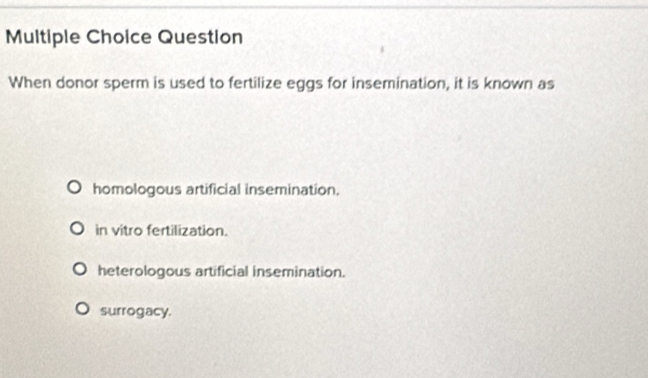 Question
When donor sperm is used to fertilize eggs for insemination, it is known as
homologous artificial insemination.
in vitro fertilization.
heterologous artificial insemination.
surrogacy.