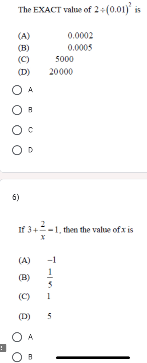 The EXACT value of 2/ (0.01)^2 is
(A) 0.0002
(B) 0.0005
(C) 5000
(D) 20000
A
B
C
D
6)
If 3+ 2/x =1 , then the value of x is
(A) -1
(B)  1/5 
(C) 1
(D) 5
A
!
B