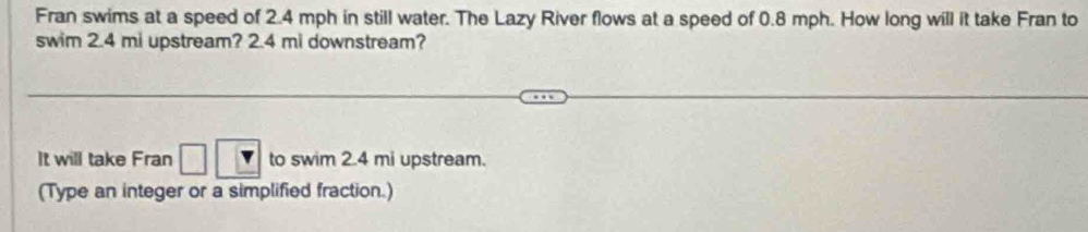 Fran swims at a speed of 2.4 mph in still water. The Lazy River flows at a speed of 0.8 mph. How long will it take Fran to 
swim 2.4 mi upstream? 2.4 mi downstream? 
It will take Fran to swim 2.4 mi upstream. 
(Type an integer or a simplified fraction.)