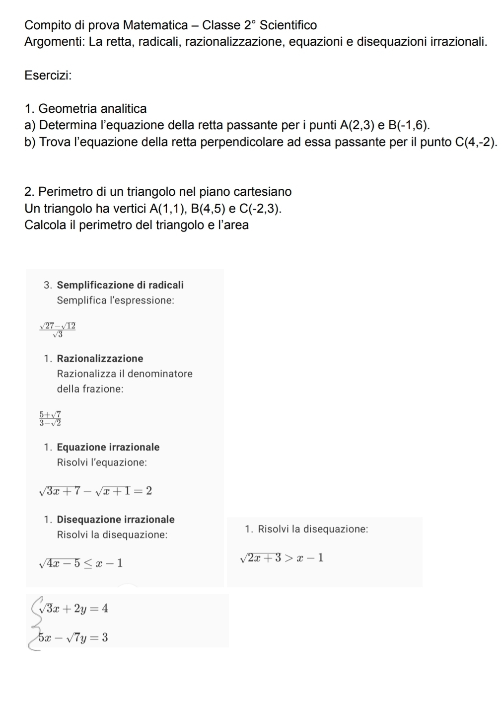 Compito di prova Matematica - Classe 2° Scientifico 
Argomenti: La retta, radicali, razionalizzazione, equazioni e disequazioni irrazionali. 
Esercizi: 
1. Geometria analitica 
a) Determina l’equazione della retta passante per i punti A(2,3) e B(-1,6). 
b) Trova l’equazione della retta perpendicolare ad essa passante per il punto C(4,-2). 
2. Perimetro di un triangolo nel piano cartesiano 
Un triangolo ha vertici A(1,1), B(4,5) e C(-2,3). 
Calcola il perimetro del triangolo e l'area 
3. Semplificazione di radicali 
Semplifica l’espressione:
 (sqrt(27)-sqrt(12))/sqrt(3) 
1. Razionalizzazione 
Razionalizza il denominatore 
della frazione:
 (5+sqrt(7))/3-sqrt(2) 
1. Equazione irrazionale 
Risolvi l’equazione:
sqrt(3x+7)-sqrt(x+1)=2
1. Disequazione irrazionale 
Risolvi la disequazione: 
1. Risolvi la disequazione:
sqrt(4x-5)≤ x-1
sqrt(2x+3)>x-1
beginarrayl 3x+2y=4 5x-sqrt(7)y=3endarray.