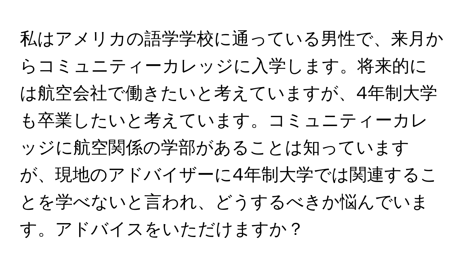 私はアメリカの語学学校に通っている男性で、来月からコミュニティーカレッジに入学します。将来的には航空会社で働きたいと考えていますが、4年制大学も卒業したいと考えています。コミュニティーカレッジに航空関係の学部があることは知っていますが、現地のアドバイザーに4年制大学では関連することを学べないと言われ、どうするべきか悩んでいます。アドバイスをいただけますか？