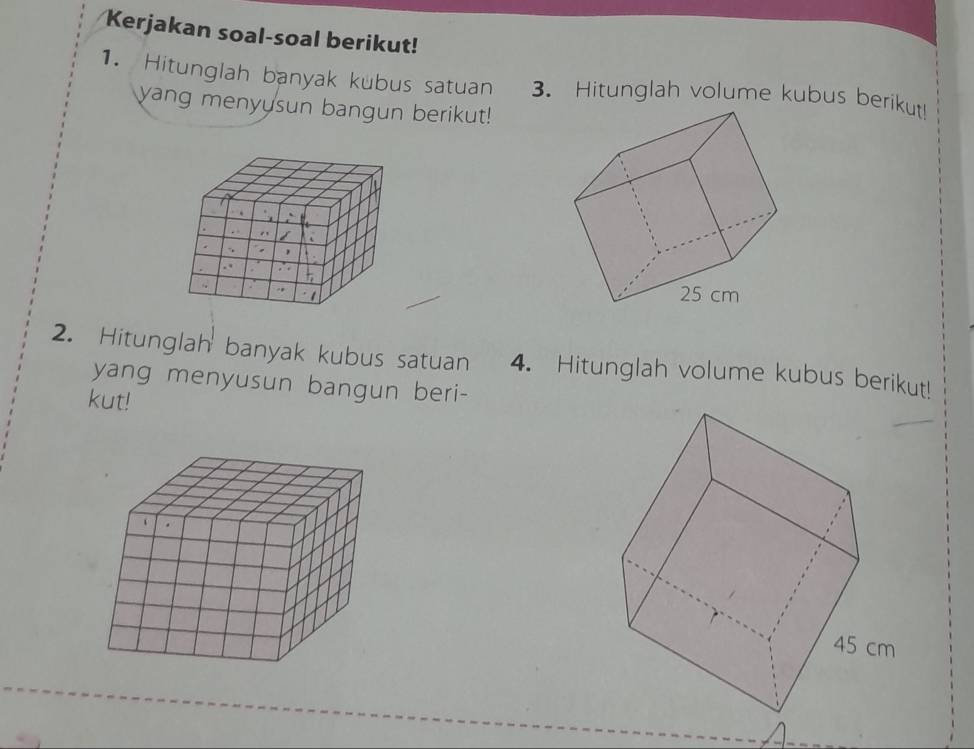 Kerjakan soal-soal berikut! 
1. Hitunglah banyak kubus satuan 3. Hitunglah volume kubus berikut! 
yang menyusun bangun berikut! 
2. Hitunglah banyak kubus satuan 4. Hitunglah volume kubus berikut! 
yang menyusun bangun beri- 
kut!