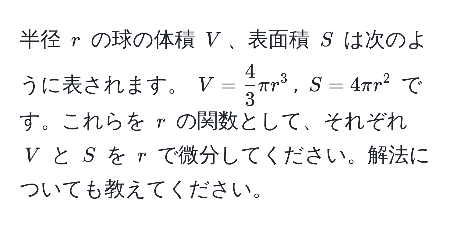 半径 $r$ の球の体積 $V$、表面積 $S$ は次のように表されます。 $V =  4/3  π r^3$, $S = 4 π r^2$ です。これらを $r$ の関数として、それぞれ $V$ と $S$ を $r$ で微分してください。解法についても教えてください。