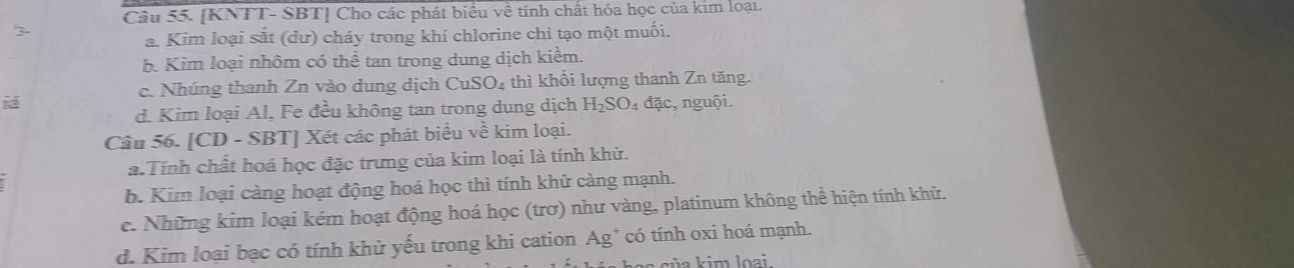 [KNTT- SBT] Cho các phát biểu về tính chất hóa học của kim loại.
3-
a. Kim loại sắt (dư) cháy trong khí chlorine chi tạo một muối.
b. Kim loại nhôm có thể tan trong dung dịch kiểm.
c. Nhúng thanh Zn vào dung dịch CuSO_4 thì khối lượng thanh Zn tăng.
iá đặc, nguội.
d. Kim loại Al, Fe đều không tan trong dung dịch H_2SO. 
Câu 56. [CD - SBT] Xét các phát biểu về kim loại.
a.Tính chất hoá học đặc trưng của kim loại là tính khử.
b. Kim loại càng hoạt động hoá học thì tính khử càng mạnh.
c. Những kim loại kém hoạt động hoá học (trơ) như vàng, platinum không thể hiện tính khử.
d. Kim loại bạc có tính khử yếu trong khi cation Ag* có tính oxi hoá mạnh.