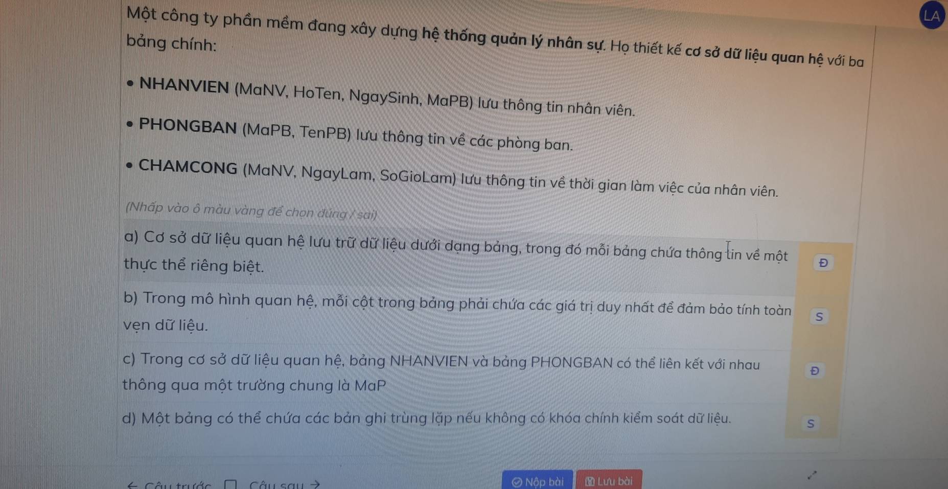 LA 
Một công ty phần mềm đang xây dựng hệ thống quản lý nhân sự. Họ thiết kế cơ sở dữ liệu quan hệ với ba 
bảng chính: 
NHANVIEN (MaNV, HoTen, NgaySinh, MaPB) lưu thông tin nhân viên. 
PHONGBAN (MaPB, TenPB) lưu thông tin về các phòng ban. 
CHAMCONG (MaNV, NgayLam, SoGioLam) lưu thông tin về thời gian làm việc của nhân viên. 
(Nhấp vào ô màu vàng để chọn đúng / sai) 
a) Cơ sở dữ liệu quan hệ lưu trữ dữ liệu dưới dạng bảng, trong đó mỗi bảng chứa thông tin về một Đ 
thực thể riêng biệt. 
b) Trong mô hình quan hệ, mỗi cột trong bảng phải chứa các giá trị duy nhất để đảm bảo tính toàn S 
vẹn dữ liệu. 
c) Trong cơ sở dữ liệu quan hệ, bảng NHANVIEN và bảng PHONGBAN có thể liên kết với nhau 
thông qua một trường chung là MaP 
d) Một bảng có thể chứa các bản ghi trùng lặp nếu không có khóa chính kiểm soát dữ liệu. 
S 
Câu sau Ô Nập bài Lưu bài