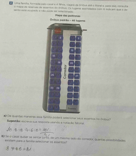 Ulma família, formada pelo casal e 4 fahos, viajará de ônibus até o litoral e, para isso, consulta 
o mapa de reservas de assentos do ônibus. Os lugares assinalados com X indicam que o as- 
sento está ocupado e não pode ser selecionado. 
a) De quantas maneiras essa família poderá selecionar seus assentos no ônibus? 
Sugestão: escreva sua resposta usando a notação fatorial. 
b) Se o casal quiser se sentar junto, de um mesmo lado do corredor, quantas possibilidades 
existem para a família selecionar os assentos?
