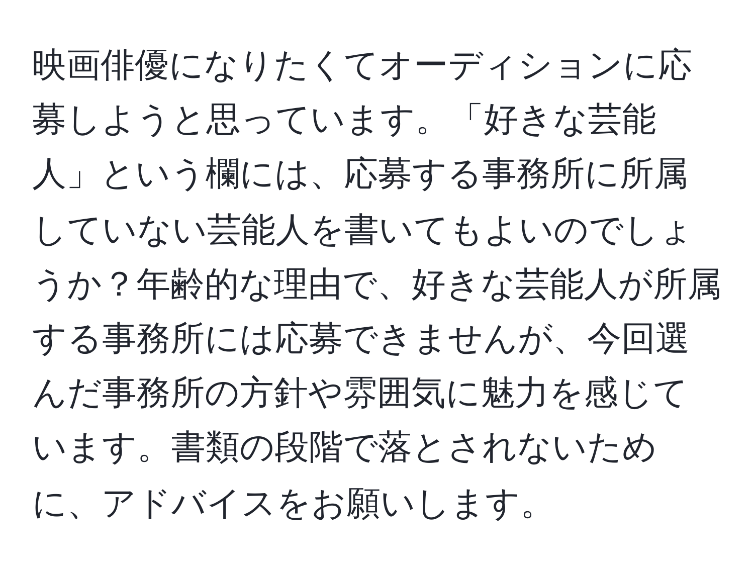 映画俳優になりたくてオーディションに応募しようと思っています。「好きな芸能人」という欄には、応募する事務所に所属していない芸能人を書いてもよいのでしょうか？年齢的な理由で、好きな芸能人が所属する事務所には応募できませんが、今回選んだ事務所の方針や雰囲気に魅力を感じています。書類の段階で落とされないために、アドバイスをお願いします。