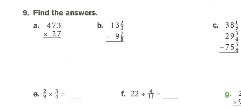 Find the answers. 
a. beginarrayr 473 * 27 hline endarray
b. beginarrayr 13 2/3  -9 7/8  hline endarray
C. 38 1/5 
beginarrayr 29 3/4  +75 5/8  hline endarray
e.  2/9 *  3/4 = _ f. 22/  4/11 = _g. beginarrayr 2 * 9 hline endarray