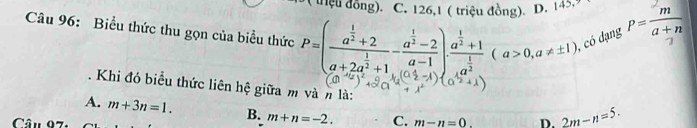 ( thiệu đồng). C. 126,1 ( triệu đồng). D. 145. P= m/a+n 
Câu 96: Biểu thức thu gọn của biểu thức P=(frac a^(frac 1)2+2a+2a^(frac 1)2+1-frac a^(frac 1)2-2a-1)· frac a^(frac 1)2+1frac 14a^(frac 1)2(a>0,a!= ± 1) , có dạng 7
. Khi đó biểu thức liên hệ giữa m và n là:
A. m+3n=1. B. m+n=-2. C.
Câu 97: m-n=0. D. 2m-n=5.