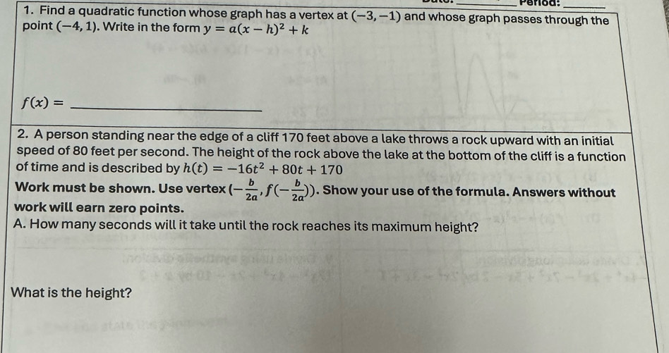 Find a quadratic function whose graph has a vertex at (-3,-1) and whose graph passes through the 
point (-4,1). Write in the form y=a(x-h)^2+k
_ f(x)=
2. A person standing near the edge of a cliff 170 feet above a lake throws a rock upward with an initial 
speed of 80 feet per second. The height of the rock above the lake at the bottom of the cliff is a function 
of time and is described by h(t)=-16t^2+80t+170
Work must be shown. Use vertex (- b/2a ,f(- b/2a )). Show your use of the formula. Answers without 
work will earn zero points. 
A. How many seconds will it take until the rock reaches its maximum height? 
What is the height?