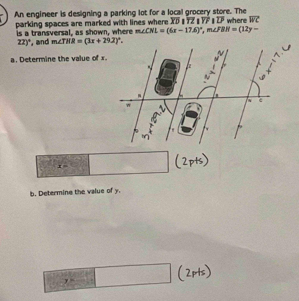 An engineer is designing a parking lot for a local grocery store. The 
parking spaces are marked with lines where overline XDparallel overline TZparallel overline YFparallel overline LP where overline WC
is a transversal, as shown, where m∠ CNL=(6x-17.6)^circ , m∠ FBH=(12y-
22)^circ  , and m∠ THR=(3x+29.2)^circ . 
a. Determine the value of x.
x=
b. Determine the value of y.
y=□ beginpmatrix □ ,□ ) r=□ □