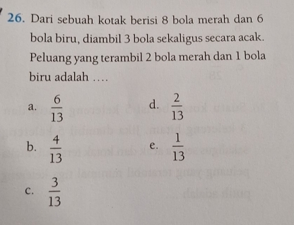 Dari sebuah kotak berisi 8 bola merah dan 6
bola biru, diambil 3 bola sekaligus secara acak.
Peluang yang terambil 2 bola merah dan 1 bola
biru adalah …
d.
a.  6/13   2/13 
b.  4/13   1/13 
e.
c.  3/13 