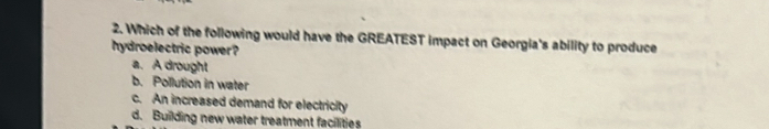 Which of the following would have the GREATEST impact on Georgia's ability to produce
hydroelectric power?
a. A drought
b. Pollution in water
c. An increased demand for electricity
d. Building new water treatment facilities
