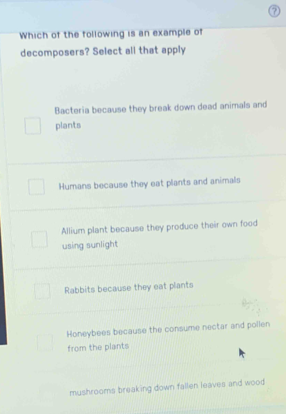 Which of the following is an example of
decomposers? Select all that apply
Bacteria because they break down dead animals and
plants
Humans because they eat plants and animals
Allium plant because they produce their own food
using sunlight
Rabbits because they eat plants
Honeybees because the consume nectar and pollen
from the plants
mushrooms breaking down fallen leaves and wood