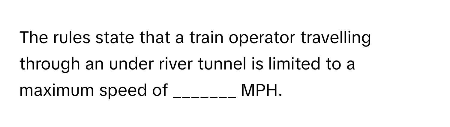 The rules state that a train operator travelling through an under river tunnel is limited to a maximum speed of _______ MPH.