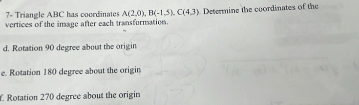 7- Triangle ABC has coordinates A(2,0), B(-1,5), C(4,3). Determine the coordinates of the 
vertices of the image after each transformation. 
d. Rotation 90 degree about the origin 
e. Rotation 180 degree about the origin 
f. Rotation 270 degree about the origin