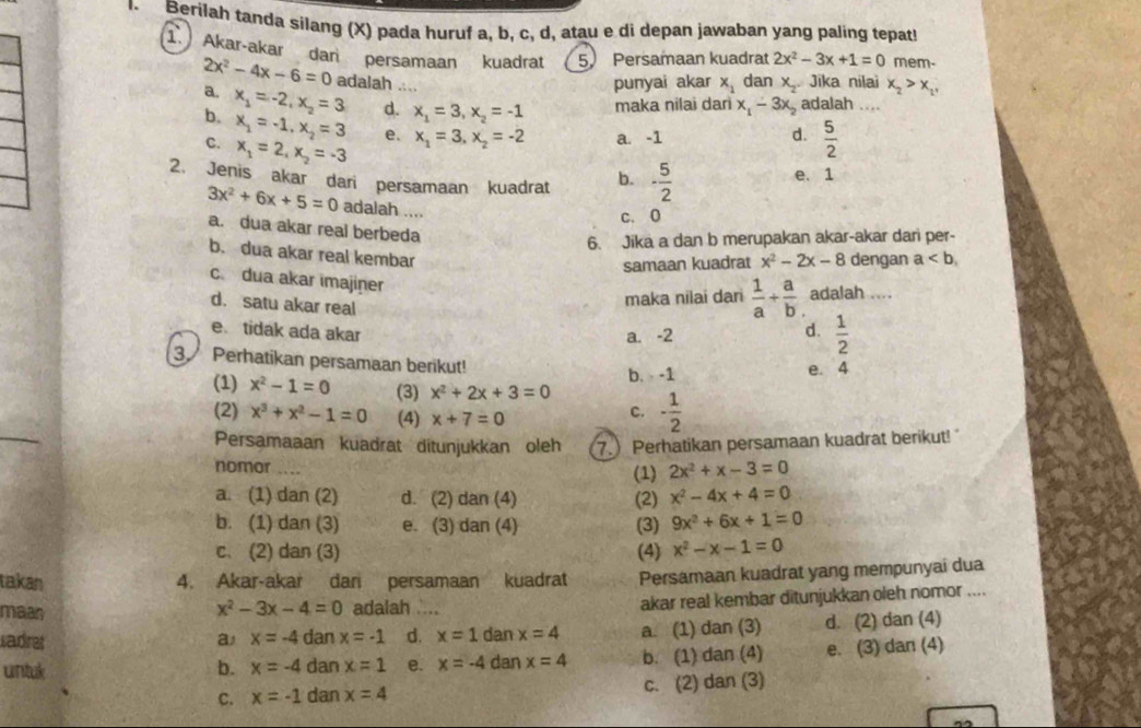 Berilah tanda silang (X) pada huruf a, b, c, d, atau e di depan jawaban yang paling tepat
1. Akar-akar dar persamaan kuadrat 5. Persamaan kuadrat 2x^2-3x+1=0 mem-
2x^2-4x-6=0 adalah ...
a. punyai akar x_1 dan x. Jika nilai x_2>x_2,
b. x_1=-2,x_2=3 d. x_1=3,x_2=-1 maka nilai dani x_1-3x_2 adalah ....
C. x_1=-1,x_2=3 e. x_1=3,x_2=-2 a. -1 d.  5/2 
x_1=2,x_2=-3
2. Jenis akar dari persamaan kuadrat b. - 5/2  e. 1
3x^2+6x+5=0 adalah ....
c. 0
a. dua akar real berbeda
6. Jika a dan b merupakan akar-akar dari per-
b. dua akar real kembar
samaan kuadrat x^2-2x-8 dengan a
c. dua akar imajiner
d. satu akar real
maka nilai dari  1/a + a/b  adalah ....
e. tidak ada akar
a. -2 d.  1/2 
3. Perhatikan persamaan berikut!
b. -1 e. 4
(1) x^2-1=0 (3) x^2+2x+3=0 - 1/2 
(2) x^3+x^2-1=0 (4) x+7=0
C.
Persamaaan kuadrat ditunjukkan oleh 7. Perhatikan persamaan kuadrat berikut!
nomor (1) 2x^2+x-3=0
a. (1) dan (2) d. (2) dan (4) (2) x^2-4x+4=0
b. (1) dan (3) e. (3) dan (4) (3) 9x^2+6x+1=0
c. (2) dan (3) (4) x^2-x-1=0
takan 4. Akar-akar dar persamaan kuadrat Persamaan kuadrat yang mempunyai dua
maan adalah akar real kembar ditunjukkan oleh nomor ....
x^2-3x-4=0
sadre a x=-4 dan x=-1 d. x=1 dan x=4 a. (1) dan (3) d. (2) dan (4)
untak b. x=-4 dan x=1 e. x=-4 dan x=4 b. (1) dan (4) e. (3) dan (4)
C. x=-1 dan x=4 c. (2) dan (3)