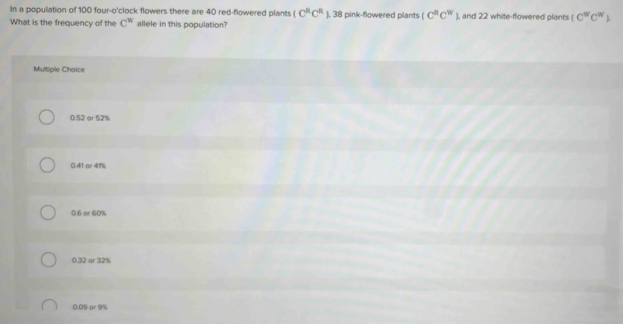 In a population of 100 four-o'clock flowers there are 40 red-flowered plants (C^RC^R ), 38 pink-flowered plants (C^RC^W) , and 22 white-flowered plants (C^WC^W). 
What is the frequency of the C^w allele in this population?
Multiple Choice
0.52 or 52%
0.41 or 41%
0.6 ar 60%
0.32 or 32%
0.09 or 9%