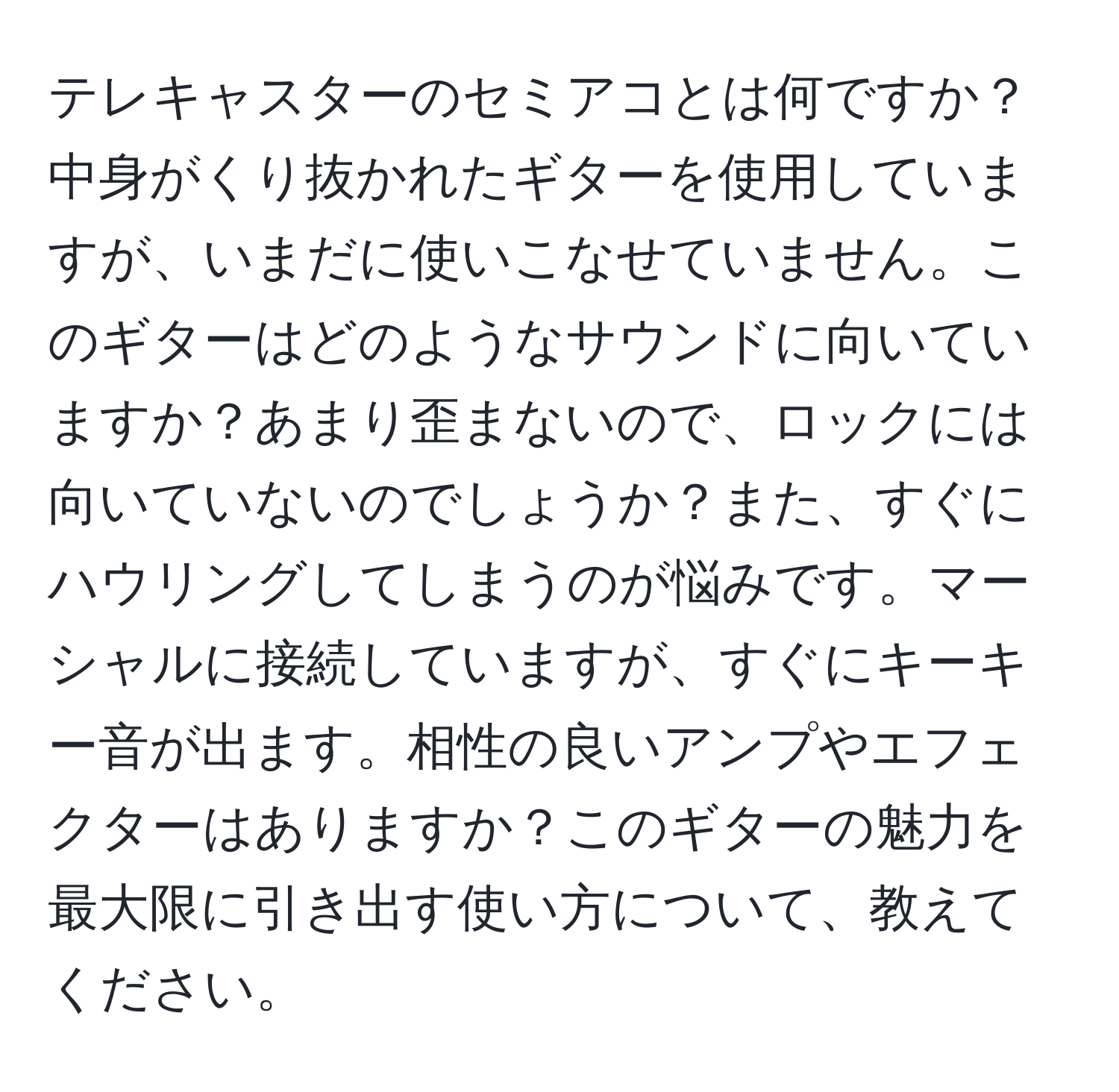 テレキャスターのセミアコとは何ですか？中身がくり抜かれたギターを使用していますが、いまだに使いこなせていません。このギターはどのようなサウンドに向いていますか？あまり歪まないので、ロックには向いていないのでしょうか？また、すぐにハウリングしてしまうのが悩みです。マーシャルに接続していますが、すぐにキーキー音が出ます。相性の良いアンプやエフェクターはありますか？このギターの魅力を最大限に引き出す使い方について、教えてください。