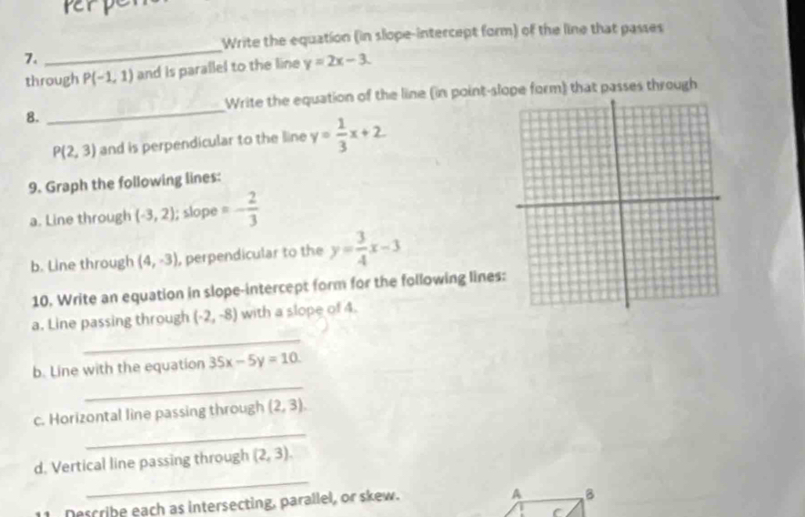 perp 
Write the equation (in slope-intercept form) of the line that passes 
7. 
_ 
through P(-1,1) and is parallel to the line y=2x-3. 
Write the equation of the line (in point-slope form) that passes through 
8. 
_
P(2,3) and is perpendicular to the line y= 1/3 x+2
9. Graph the following lines: 
a. Line through (-3,2); slope =- 2/3 
b. Line through (4,-3) , perpendicular to the y= 3/4 x-3
10. Write an equation in slope-intercept form for the following lines 
_ 
a. Line passing through (-2,-8) with a slope of 4. 
_ 
b. Line with the equation 35x-5y=10
_ 
c. Horizontal line passing through (2,3). 
_ 
d. Vertical line passing through (2,3). 
Dercrihe each as intersecting, parallel, or skew. 
A B 
C